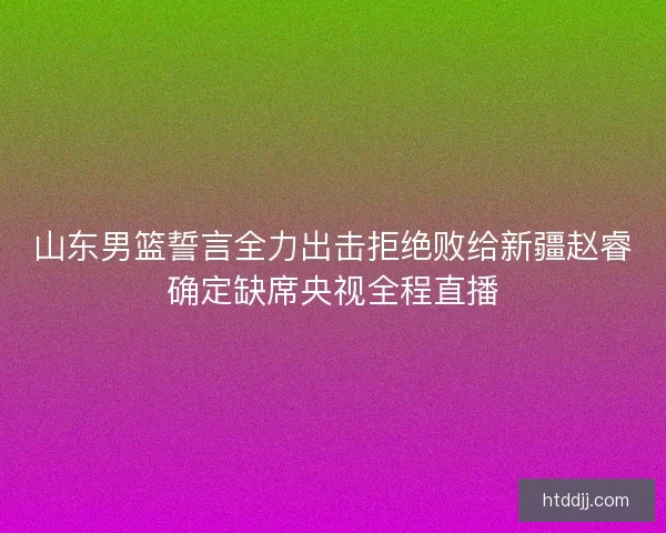 山东男篮誓言全力出击拒绝败给新疆赵睿确定缺席央视全程直播