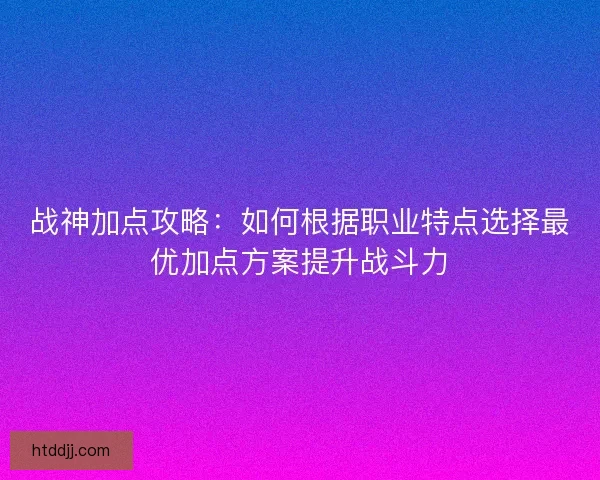战神加点攻略：如何根据职业特点选择最优加点方案提升战斗力