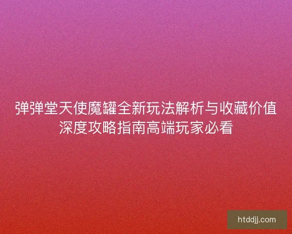 弹弹堂天使魔罐全新玩法解析与收藏价值深度攻略指南高端玩家必看