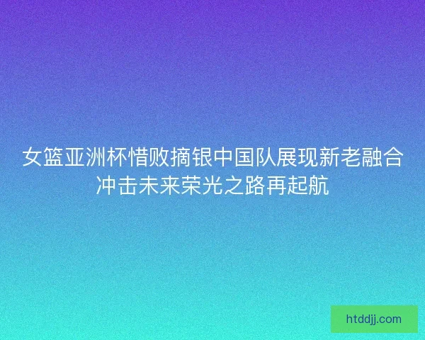 女篮亚洲杯惜败摘银中国队展现新老融合冲击未来荣光之路再起航