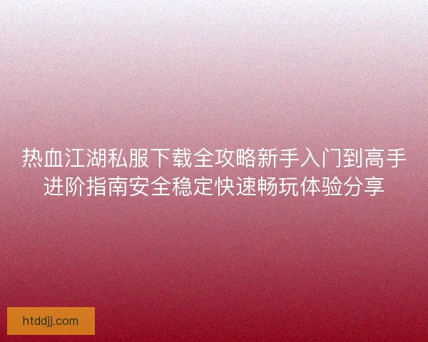 热血江湖私服下载全攻略新手入门到高手进阶指南安全稳定快速畅玩体验分享