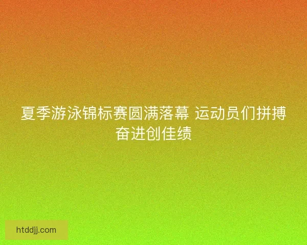 夏季游泳锦标赛圆满落幕 运动员们拼搏奋进创佳绩