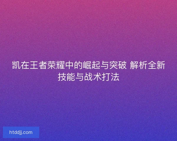 凯在王者荣耀中的崛起与突破 解析全新技能与战术打法