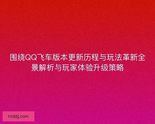 围绕QQ飞车版本更新历程与玩法革新全景解析与玩家体验升级策略