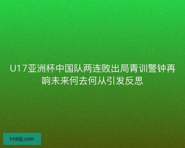 U17亚洲杯中国队两连败出局青训警钟再响未来何去何从引发反思