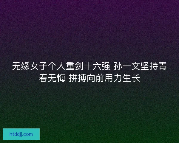 无缘女子个人重剑十六强 孙一文坚持青春无悔 拼搏向前用力生长