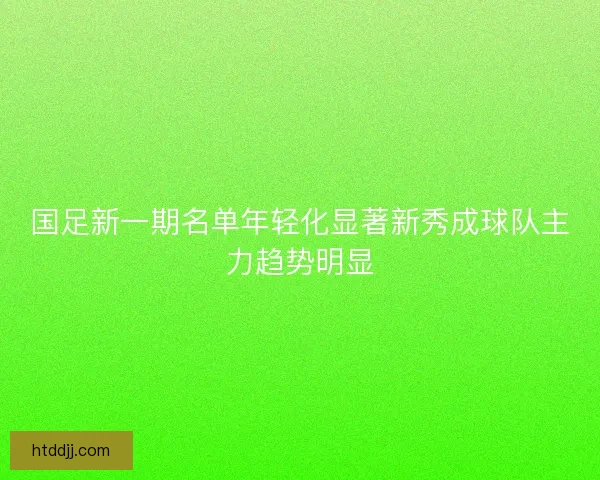 国足新一期名单年轻化显著新秀成球队主力趋势明显