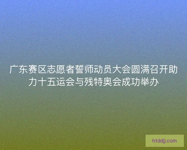 广东赛区志愿者誓师动员大会圆满召开助力十五运会与残特奥会成功举办
