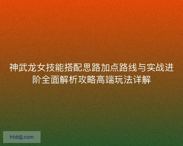 神武龙女技能搭配思路加点路线与实战进阶全面解析攻略高端玩法详解